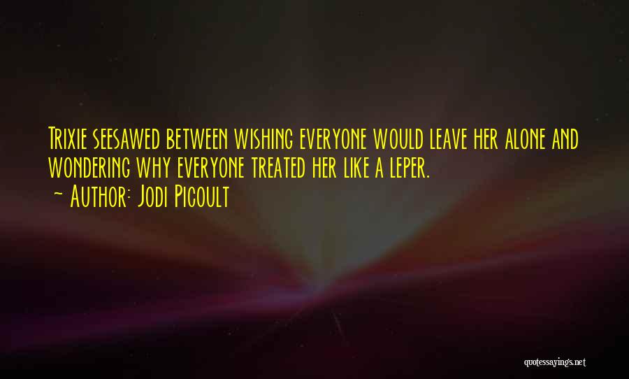 Jodi Picoult Quotes: Trixie Seesawed Between Wishing Everyone Would Leave Her Alone And Wondering Why Everyone Treated Her Like A Leper.