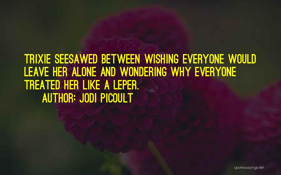 Jodi Picoult Quotes: Trixie Seesawed Between Wishing Everyone Would Leave Her Alone And Wondering Why Everyone Treated Her Like A Leper.