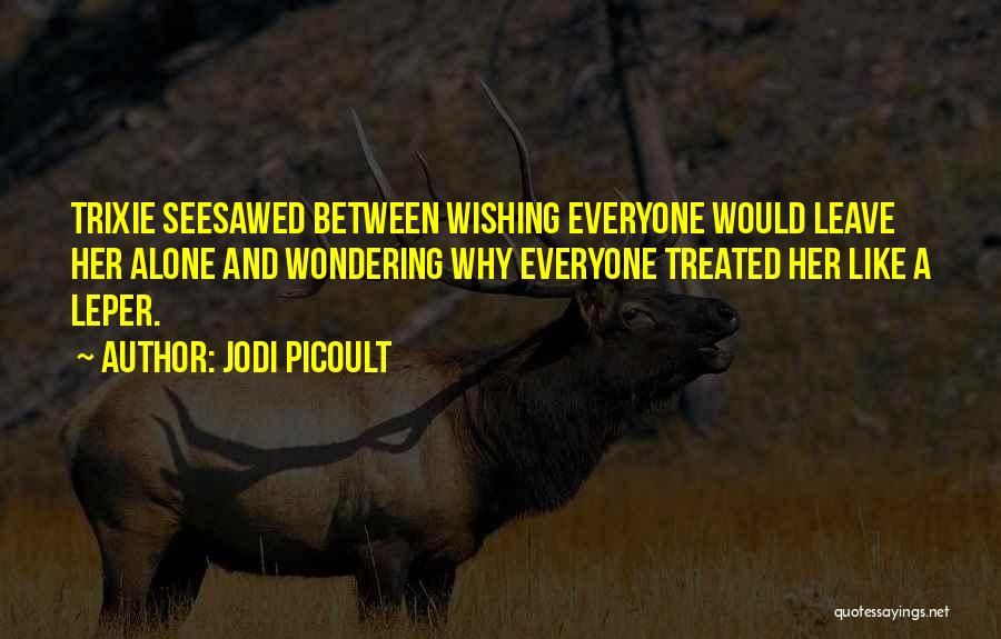 Jodi Picoult Quotes: Trixie Seesawed Between Wishing Everyone Would Leave Her Alone And Wondering Why Everyone Treated Her Like A Leper.