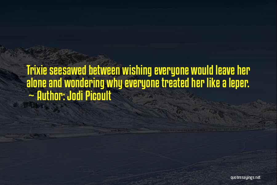 Jodi Picoult Quotes: Trixie Seesawed Between Wishing Everyone Would Leave Her Alone And Wondering Why Everyone Treated Her Like A Leper.