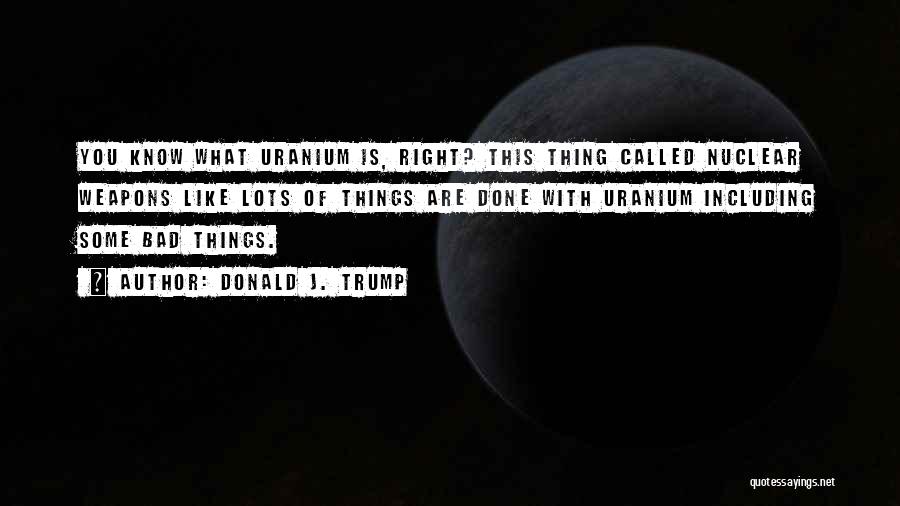 Donald J. Trump Quotes: You Know What Uranium Is, Right? This Thing Called Nuclear Weapons Like Lots Of Things Are Done With Uranium Including