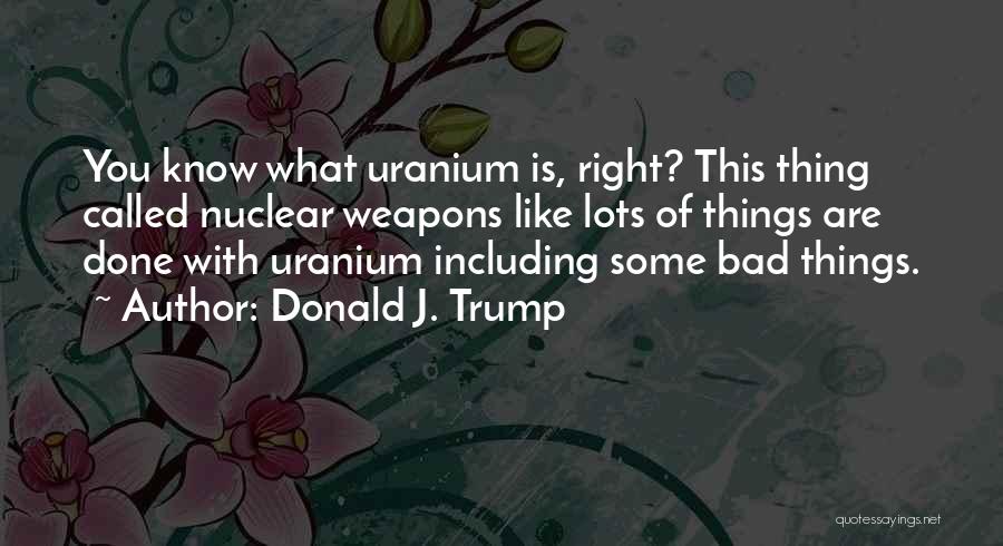 Donald J. Trump Quotes: You Know What Uranium Is, Right? This Thing Called Nuclear Weapons Like Lots Of Things Are Done With Uranium Including