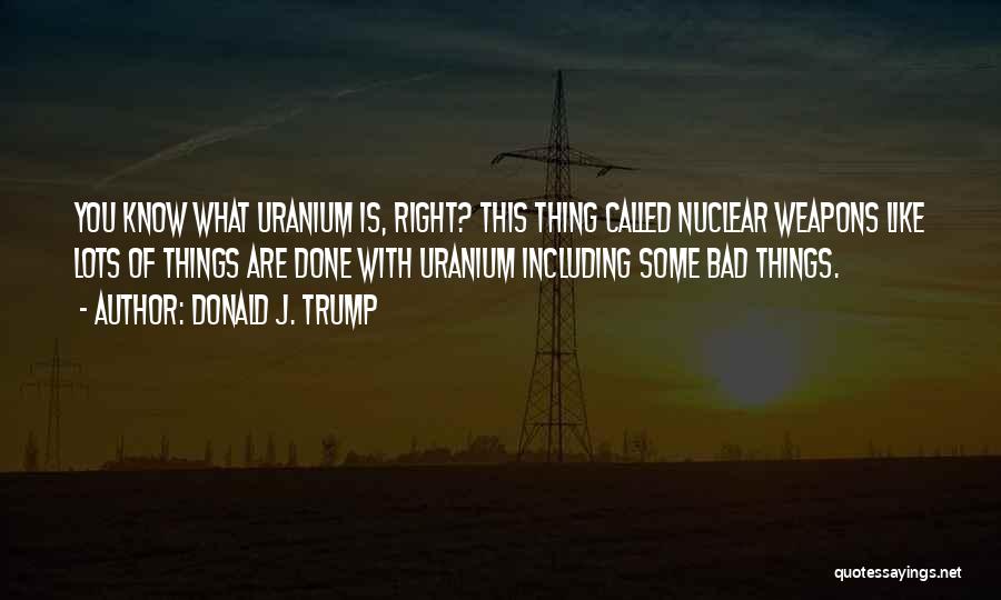 Donald J. Trump Quotes: You Know What Uranium Is, Right? This Thing Called Nuclear Weapons Like Lots Of Things Are Done With Uranium Including