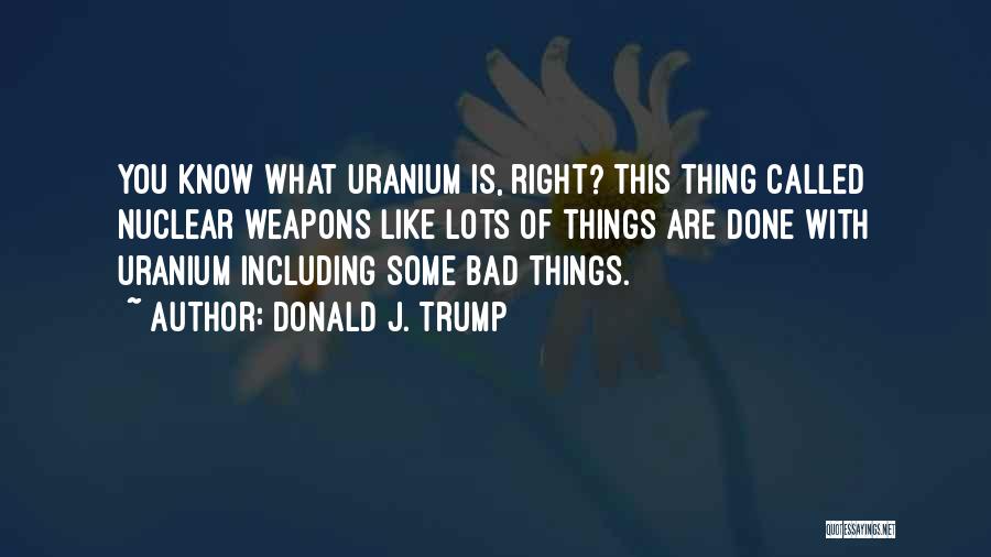 Donald J. Trump Quotes: You Know What Uranium Is, Right? This Thing Called Nuclear Weapons Like Lots Of Things Are Done With Uranium Including