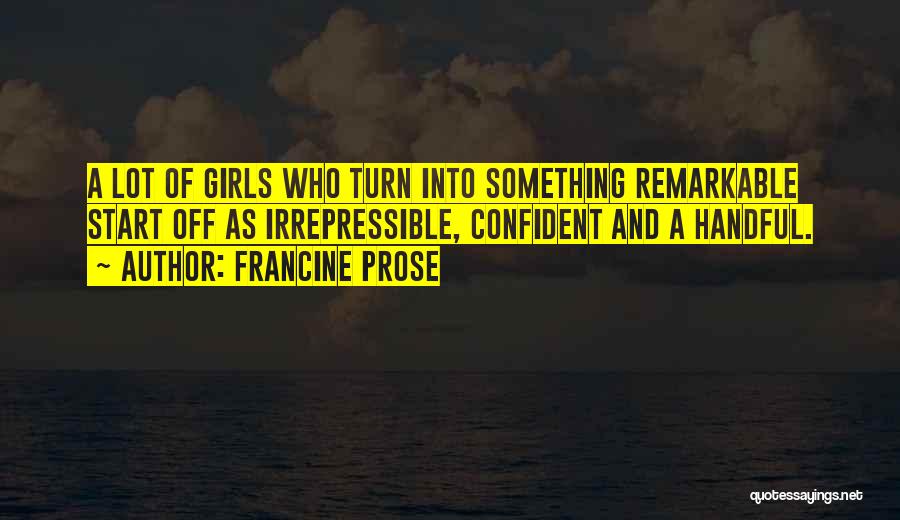 Francine Prose Quotes: A Lot Of Girls Who Turn Into Something Remarkable Start Off As Irrepressible, Confident And A Handful.
