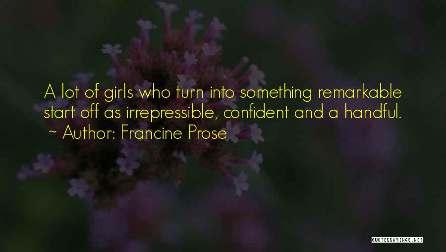 Francine Prose Quotes: A Lot Of Girls Who Turn Into Something Remarkable Start Off As Irrepressible, Confident And A Handful.