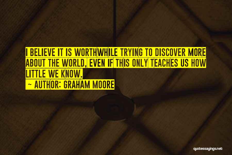 Graham Moore Quotes: I Believe It Is Worthwhile Trying To Discover More About The World, Even If This Only Teaches Us How Little