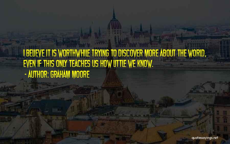 Graham Moore Quotes: I Believe It Is Worthwhile Trying To Discover More About The World, Even If This Only Teaches Us How Little