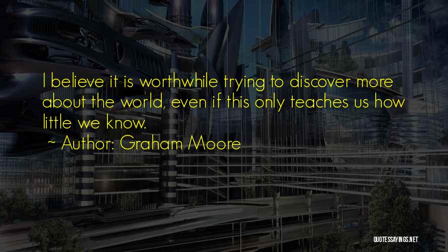 Graham Moore Quotes: I Believe It Is Worthwhile Trying To Discover More About The World, Even If This Only Teaches Us How Little