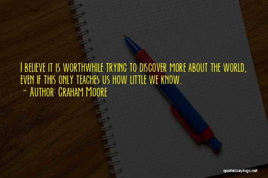 Graham Moore Quotes: I Believe It Is Worthwhile Trying To Discover More About The World, Even If This Only Teaches Us How Little