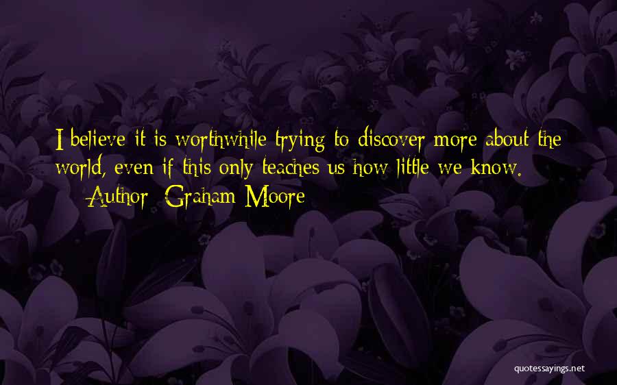 Graham Moore Quotes: I Believe It Is Worthwhile Trying To Discover More About The World, Even If This Only Teaches Us How Little