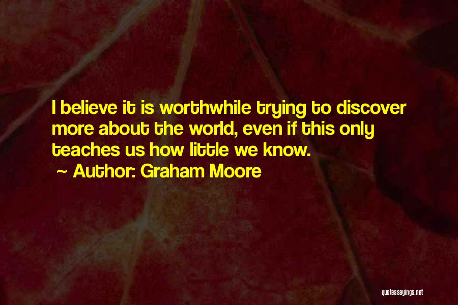 Graham Moore Quotes: I Believe It Is Worthwhile Trying To Discover More About The World, Even If This Only Teaches Us How Little