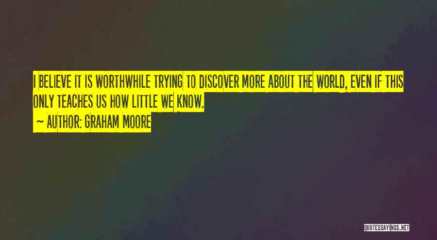 Graham Moore Quotes: I Believe It Is Worthwhile Trying To Discover More About The World, Even If This Only Teaches Us How Little