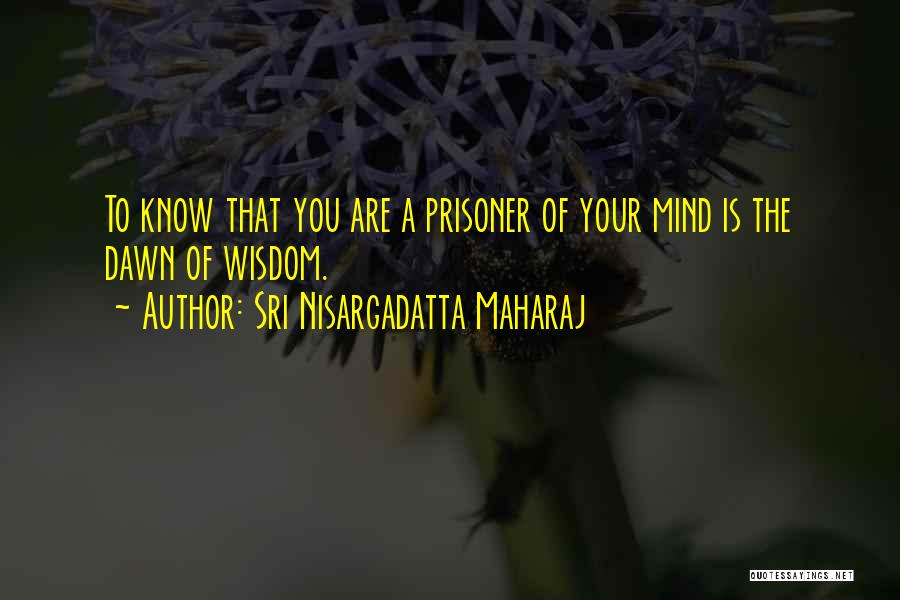 Sri Nisargadatta Maharaj Quotes: To Know That You Are A Prisoner Of Your Mind Is The Dawn Of Wisdom.