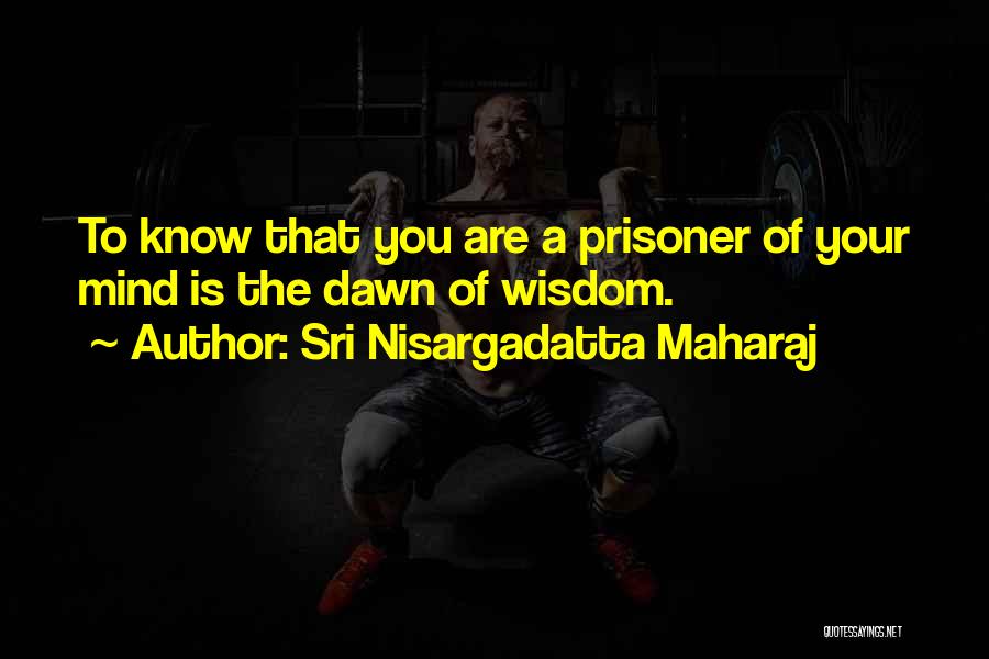 Sri Nisargadatta Maharaj Quotes: To Know That You Are A Prisoner Of Your Mind Is The Dawn Of Wisdom.