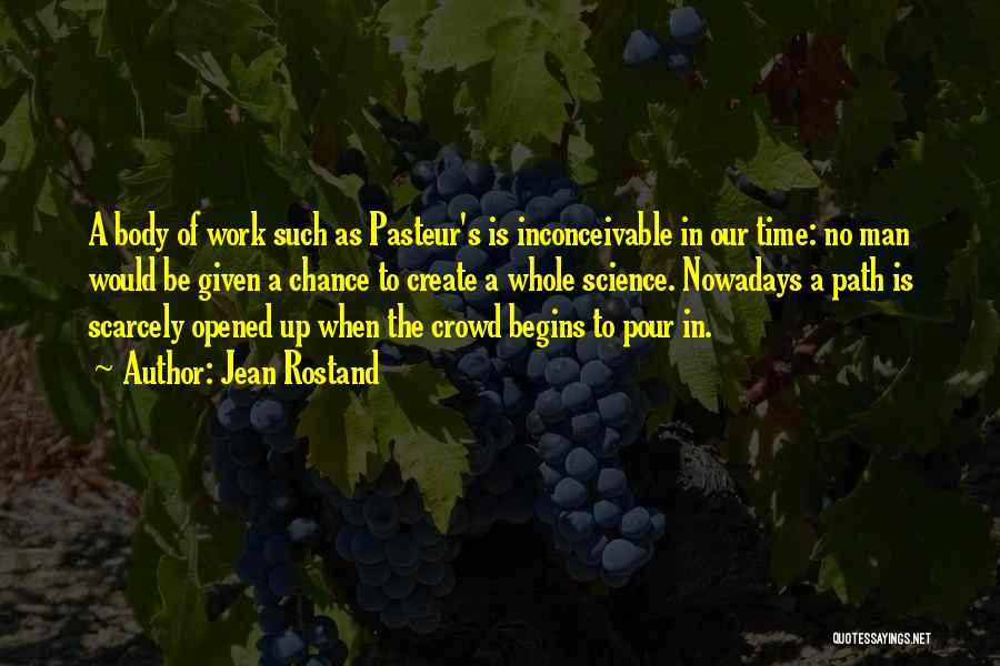 Jean Rostand Quotes: A Body Of Work Such As Pasteur's Is Inconceivable In Our Time: No Man Would Be Given A Chance To