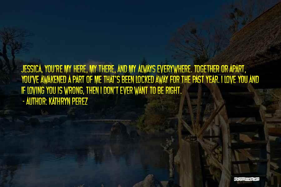 Kathryn Perez Quotes: Jessica, You're My Here, My There, And My Always Everywhere. Together Or Apart, You've Awakened A Part Of Me That's