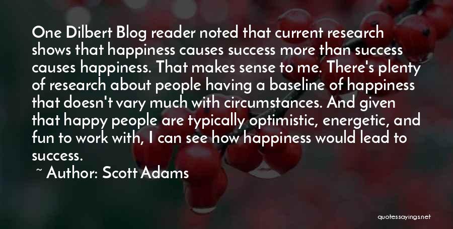 Scott Adams Quotes: One Dilbert Blog Reader Noted That Current Research Shows That Happiness Causes Success More Than Success Causes Happiness. That Makes