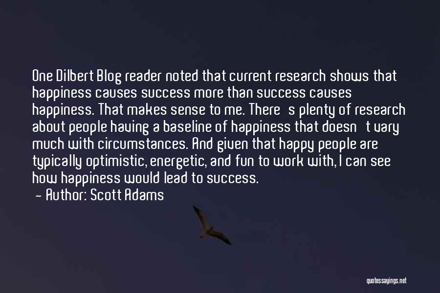 Scott Adams Quotes: One Dilbert Blog Reader Noted That Current Research Shows That Happiness Causes Success More Than Success Causes Happiness. That Makes