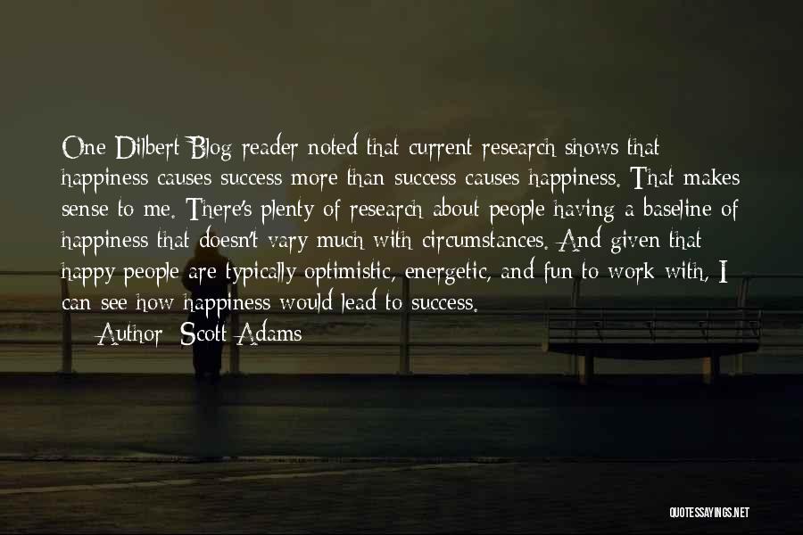 Scott Adams Quotes: One Dilbert Blog Reader Noted That Current Research Shows That Happiness Causes Success More Than Success Causes Happiness. That Makes