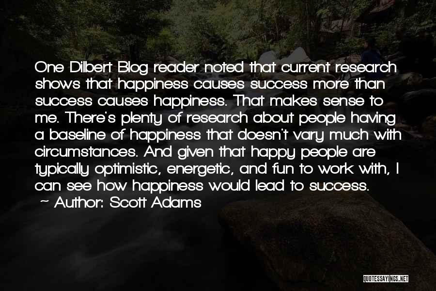 Scott Adams Quotes: One Dilbert Blog Reader Noted That Current Research Shows That Happiness Causes Success More Than Success Causes Happiness. That Makes
