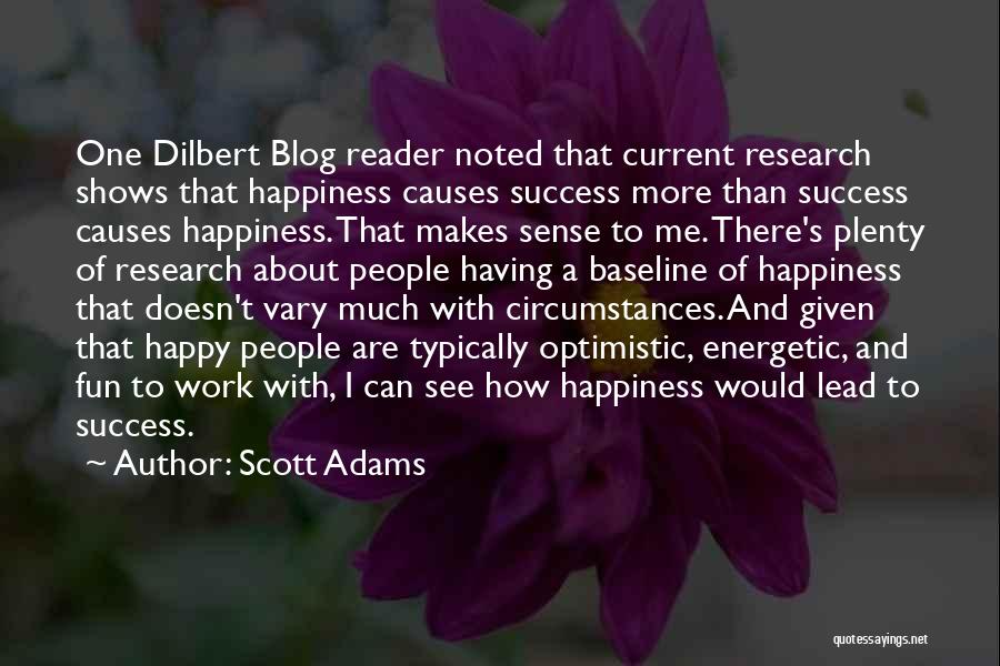 Scott Adams Quotes: One Dilbert Blog Reader Noted That Current Research Shows That Happiness Causes Success More Than Success Causes Happiness. That Makes