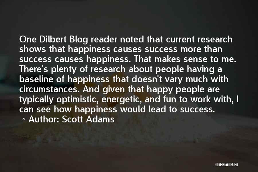 Scott Adams Quotes: One Dilbert Blog Reader Noted That Current Research Shows That Happiness Causes Success More Than Success Causes Happiness. That Makes