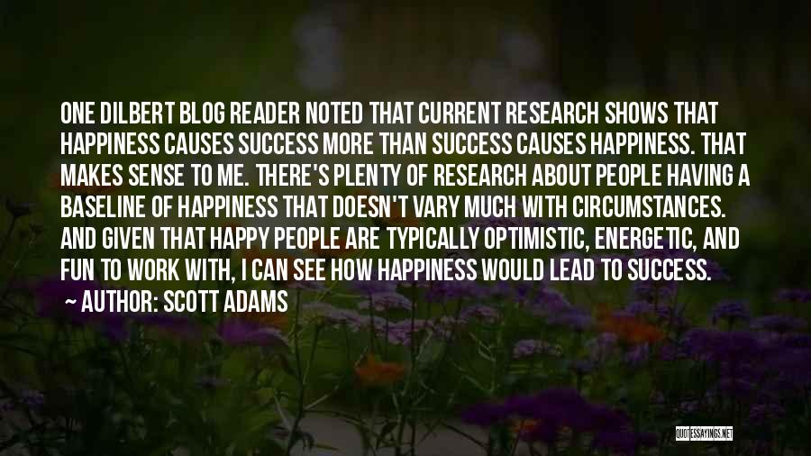 Scott Adams Quotes: One Dilbert Blog Reader Noted That Current Research Shows That Happiness Causes Success More Than Success Causes Happiness. That Makes