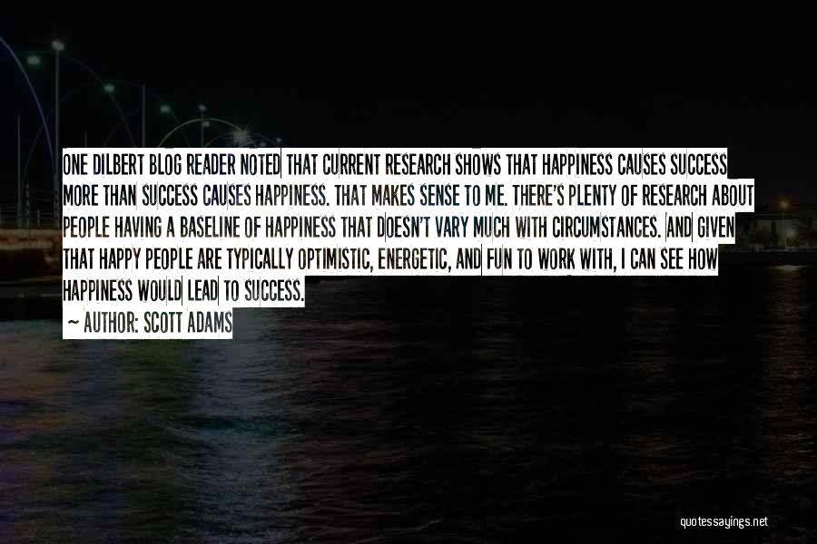 Scott Adams Quotes: One Dilbert Blog Reader Noted That Current Research Shows That Happiness Causes Success More Than Success Causes Happiness. That Makes