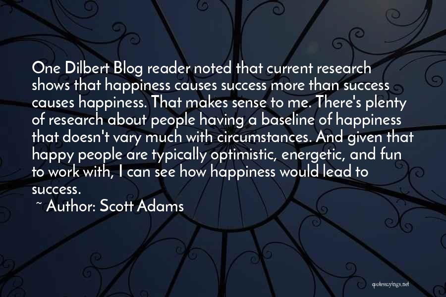 Scott Adams Quotes: One Dilbert Blog Reader Noted That Current Research Shows That Happiness Causes Success More Than Success Causes Happiness. That Makes