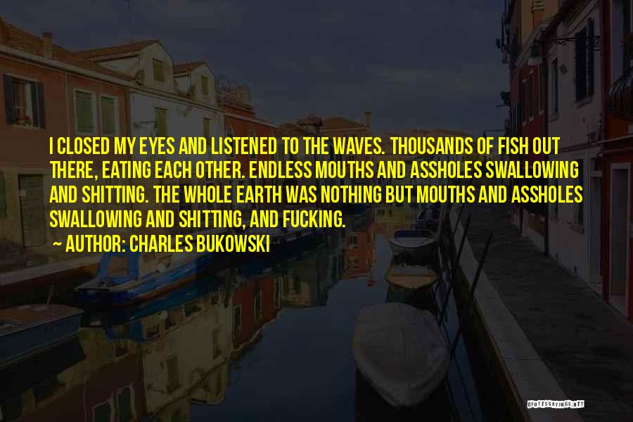 Charles Bukowski Quotes: I Closed My Eyes And Listened To The Waves. Thousands Of Fish Out There, Eating Each Other. Endless Mouths And