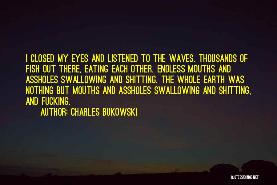 Charles Bukowski Quotes: I Closed My Eyes And Listened To The Waves. Thousands Of Fish Out There, Eating Each Other. Endless Mouths And