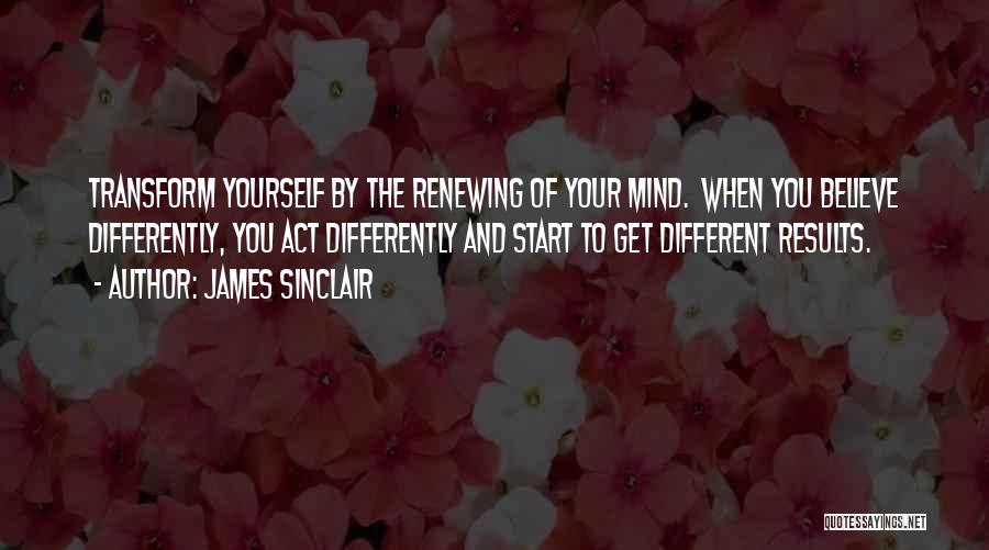 James Sinclair Quotes: Transform Yourself By The Renewing Of Your Mind. When You Believe Differently, You Act Differently And Start To Get Different