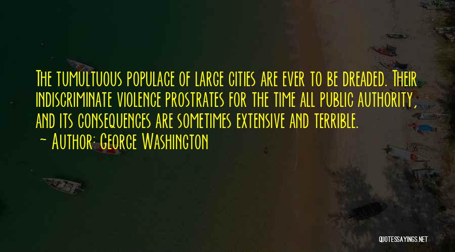 George Washington Quotes: The Tumultuous Populace Of Large Cities Are Ever To Be Dreaded. Their Indiscriminate Violence Prostrates For The Time All Public