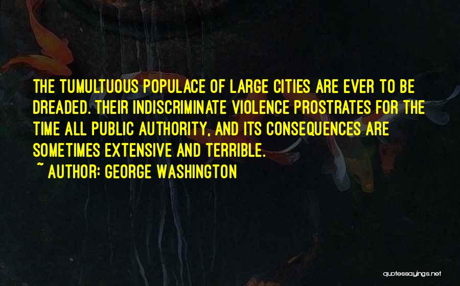 George Washington Quotes: The Tumultuous Populace Of Large Cities Are Ever To Be Dreaded. Their Indiscriminate Violence Prostrates For The Time All Public