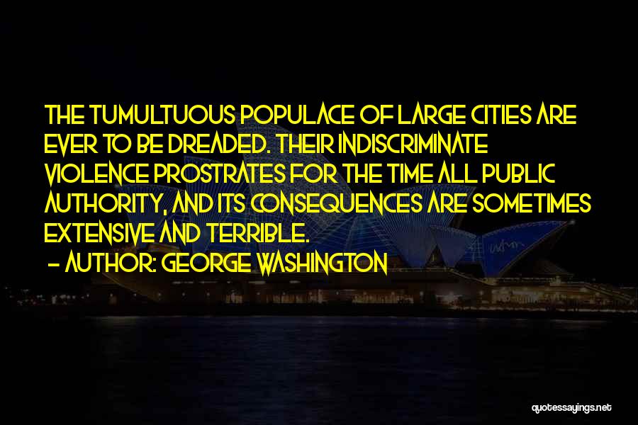 George Washington Quotes: The Tumultuous Populace Of Large Cities Are Ever To Be Dreaded. Their Indiscriminate Violence Prostrates For The Time All Public