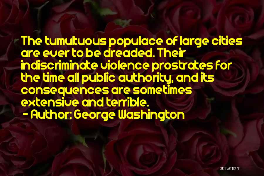 George Washington Quotes: The Tumultuous Populace Of Large Cities Are Ever To Be Dreaded. Their Indiscriminate Violence Prostrates For The Time All Public
