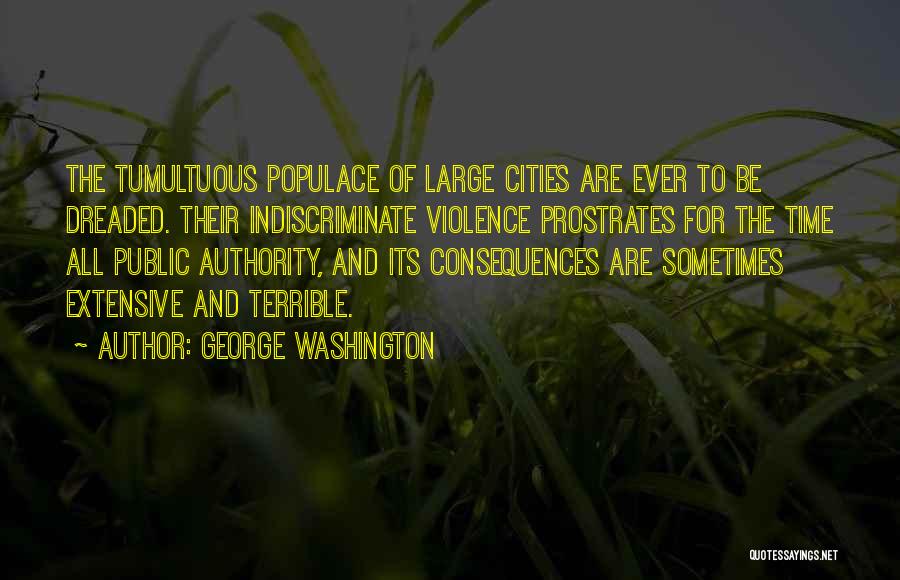 George Washington Quotes: The Tumultuous Populace Of Large Cities Are Ever To Be Dreaded. Their Indiscriminate Violence Prostrates For The Time All Public