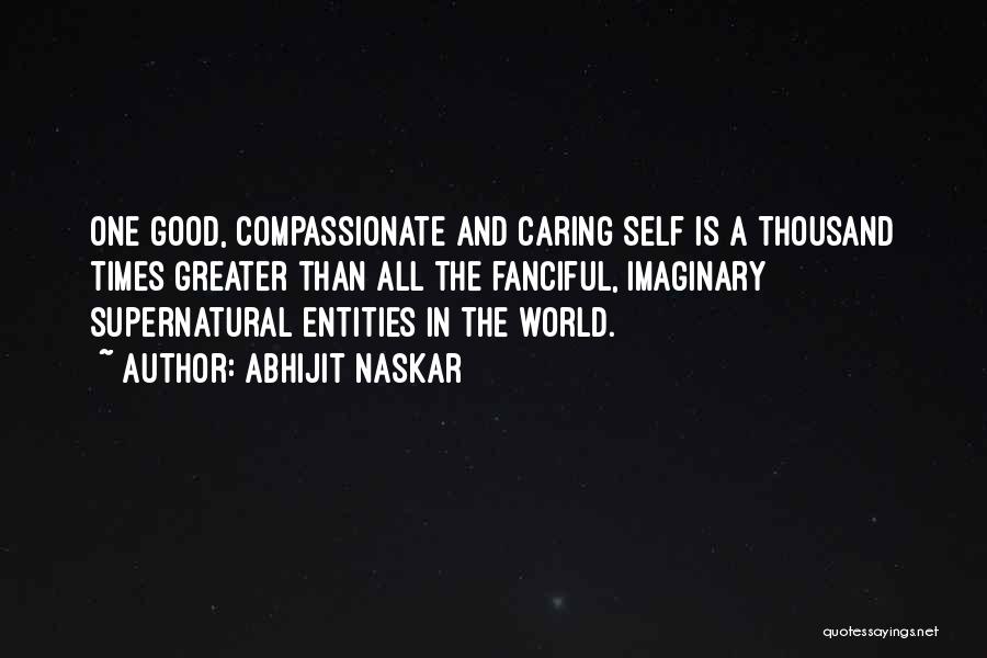 Abhijit Naskar Quotes: One Good, Compassionate And Caring Self Is A Thousand Times Greater Than All The Fanciful, Imaginary Supernatural Entities In The