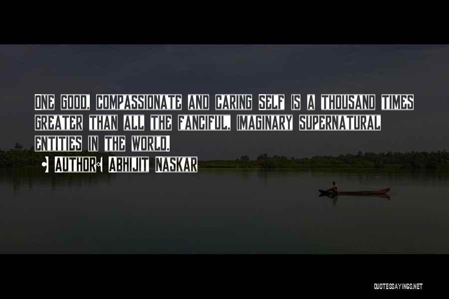 Abhijit Naskar Quotes: One Good, Compassionate And Caring Self Is A Thousand Times Greater Than All The Fanciful, Imaginary Supernatural Entities In The