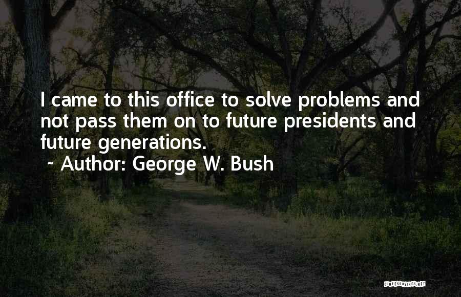 George W. Bush Quotes: I Came To This Office To Solve Problems And Not Pass Them On To Future Presidents And Future Generations.