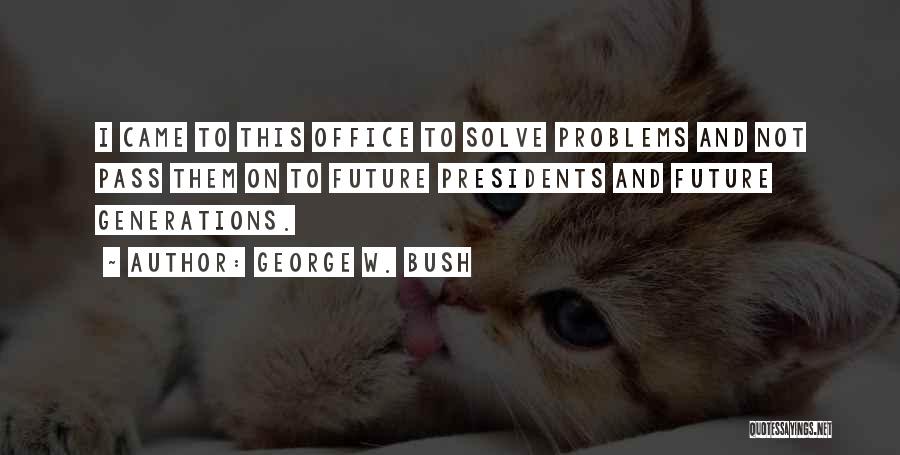 George W. Bush Quotes: I Came To This Office To Solve Problems And Not Pass Them On To Future Presidents And Future Generations.
