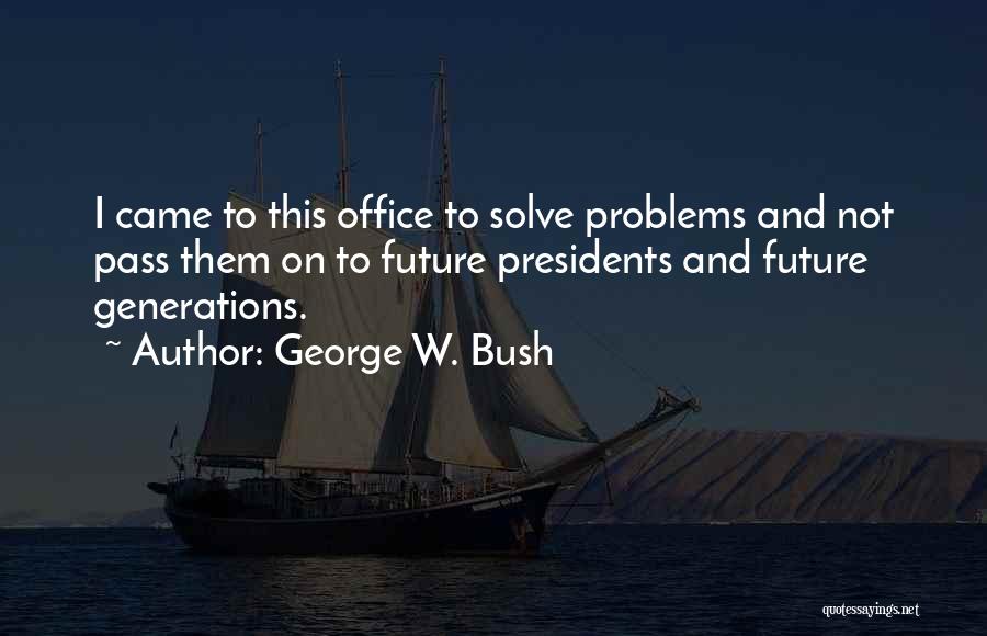 George W. Bush Quotes: I Came To This Office To Solve Problems And Not Pass Them On To Future Presidents And Future Generations.