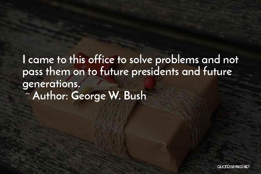 George W. Bush Quotes: I Came To This Office To Solve Problems And Not Pass Them On To Future Presidents And Future Generations.