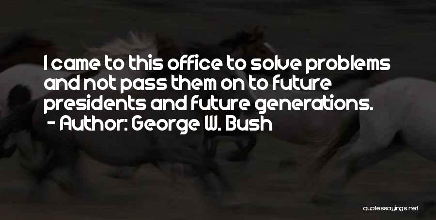 George W. Bush Quotes: I Came To This Office To Solve Problems And Not Pass Them On To Future Presidents And Future Generations.