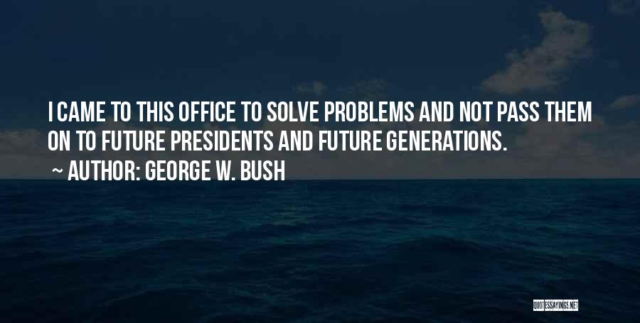 George W. Bush Quotes: I Came To This Office To Solve Problems And Not Pass Them On To Future Presidents And Future Generations.