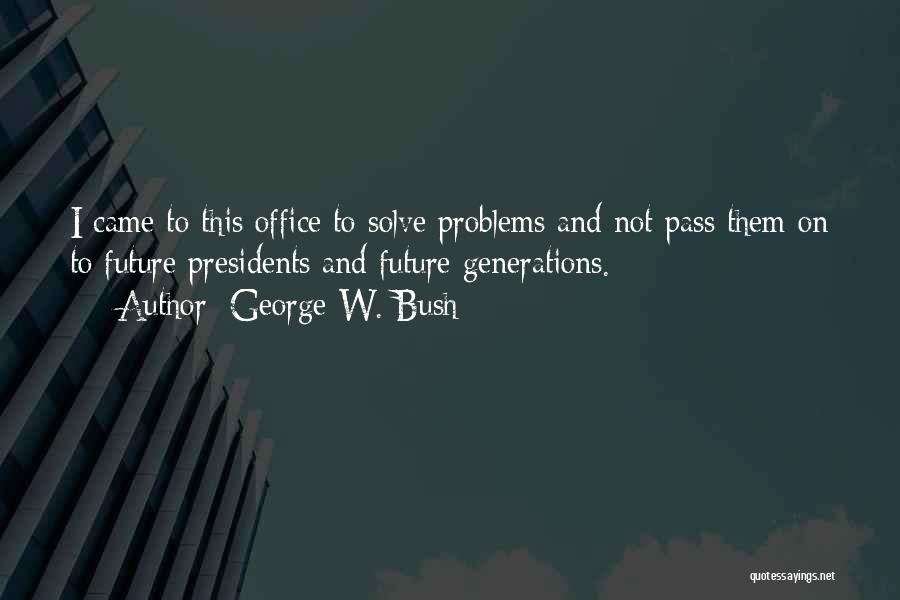 George W. Bush Quotes: I Came To This Office To Solve Problems And Not Pass Them On To Future Presidents And Future Generations.