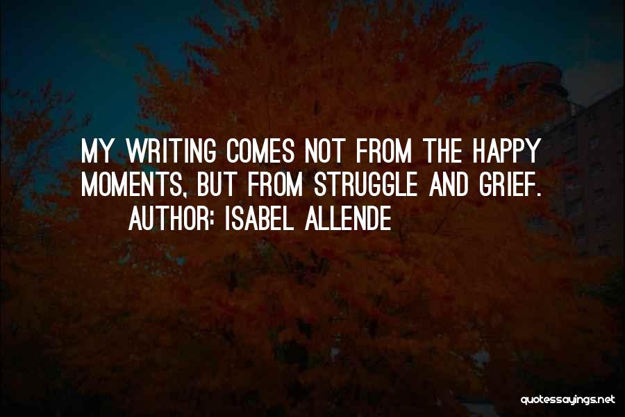 Isabel Allende Quotes: My Writing Comes Not From The Happy Moments, But From Struggle And Grief.