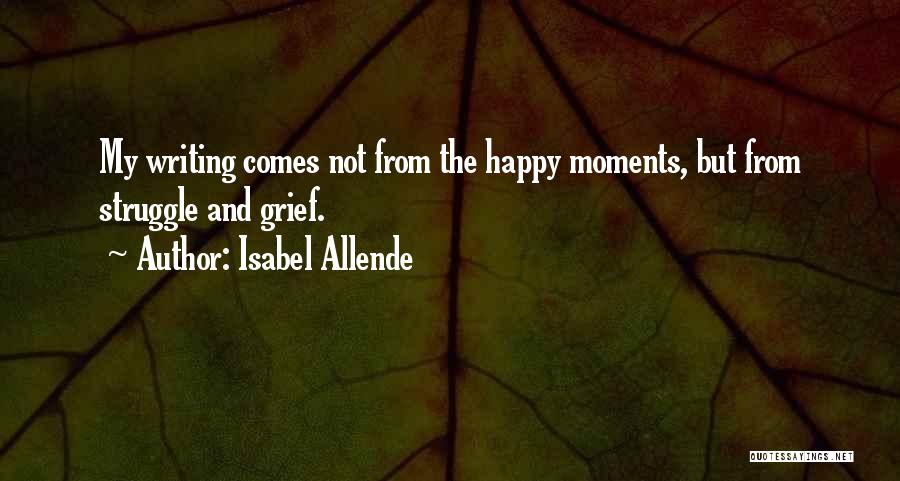 Isabel Allende Quotes: My Writing Comes Not From The Happy Moments, But From Struggle And Grief.