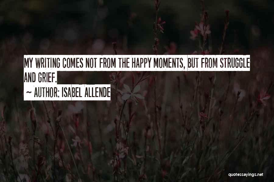 Isabel Allende Quotes: My Writing Comes Not From The Happy Moments, But From Struggle And Grief.